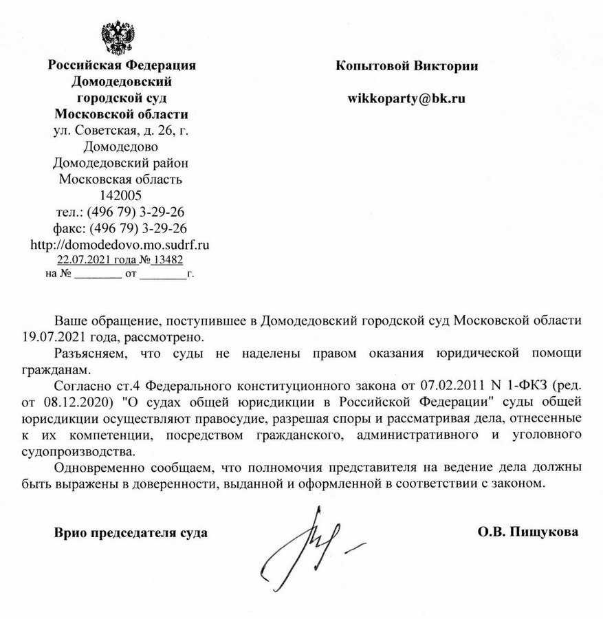 Российская Федерация Домодедовский городской суд Московской области ул. Советская, д. 26, г. Домодедово Домодедовский район Московская область 142005 тел.: (496 79) 3-29-26 факс: (496 79) 3-29-26 http:// domodedovo.mo.sudrf.ru 22.07.2021 года № 13482 Ваше обращение, поступившее в Домодедовский городской суд Московской области 19.07.2021 года, рассмотрено. Разъясняем, что суды не наделены правом оказания юридической помощи гражданам. Согласно ст.4 Федерального конституционного закона от 07.02.2011 № 1-ФКЗ (ред. от 08.12.2020) "О судах общей юрисдикции в Российской Федерации" суды общей юрисдикции осуществляют правосудие, разрешая споры и рассматривая дела, отнесенные к их компетенции, посредством гражданского, административного и уголовного судопроизводства. Одновременно сообщаем, что полномочия представителя на ведение дела должны быть выражены в доверенности, выданной и оформленной в соответствии с законом. Врио председателя суда О.В. Пищукова Исполнитель: помощник и.о. председателя суда Слонова В.В. т.8(496)793-28-29