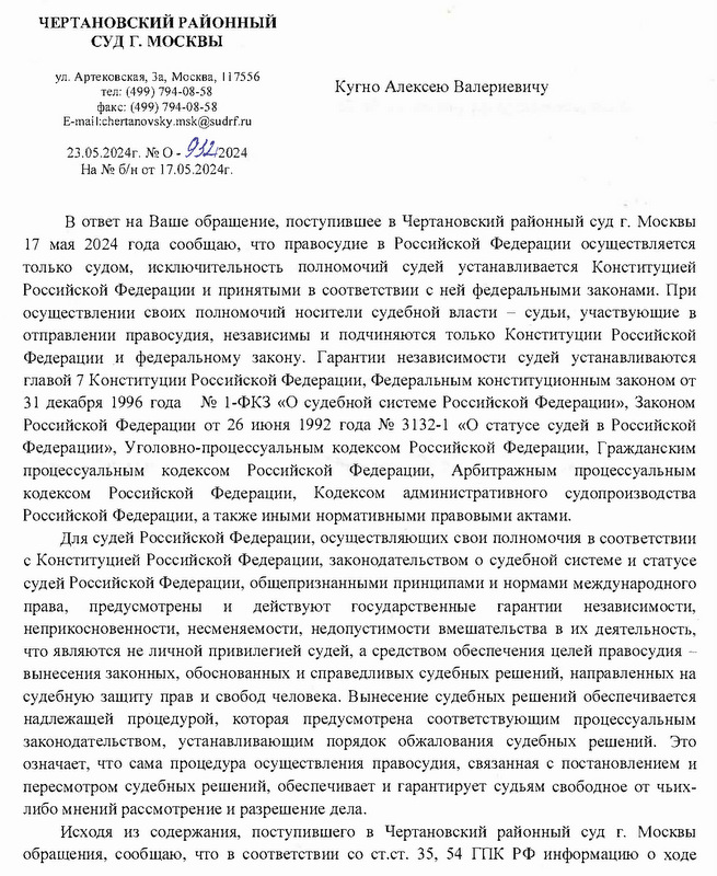 ЧЕРТАНОВСКИЙ РАЙОННЫЙ СУД Г. МОСКВЫ ул. Артековская, За, Москва, 117556 тел: (499) 794-08-58 факс: (499) 794-08-58 E-mail:chertanovsky.msk@sudrf. ru 23.05.2024г. № О-932/2024 На № б/н от 17.05.2024г. Кугно Алексею Валериевичу Исп. Вх.№ 15314 В ответ на Ваше обращение, поступившее в Чертановский районный суд г. Москвы 17 мая 2024 года сообщаю, что правосудие в Российской Федерации осуществляется только судом, исключительность полномочий судей устанавливается Конституцией Российской Федерации и принятыми в соответствии с ней федеральными законами. При осуществлении своих полномочий носители судебной власти - судьи, участвующие в отправлении правосудия, независимы и подчиняются только Конституции Российской Федерации и федеральному закону. Гарантии независимости судей устанавливаются главой 7 Конституции Российской Федерации, Федеральным конституционным законом от 31 декабря 1996 года № 1-ФКЗ «О судебной системе Российской Федерации», Законом Российской Федерации от 26 июня 1992 года № 3132-1 «О статусе судей в Российской Федерации», Уголовно-процессуальным кодексом Российской Федерации, Гражданским процессуальным кодексом Российской Федерации, Арбитражным процессуальным кодексом Российской Федерации, Кодексом административного судопроизводства Российской Федерации, а также иными нормативными правовыми актами. Для судей Российской Федерации, осуществляющих свои полномочия в соответствии с Конституцией Российской Федерации, законодательством о судебной системе и статусе судей Российской Федерации, общепризнанными принципами и нормами международного права, предусмотрены и действуют государственные гарантии независимости, неприкосновенности, несменяемости, недопустимости вмешательства в их деятельность, что являются не личной привилегией судей, а средством обеспечения целей правосудия - вынесения законных, обоснованных и справедливых судебных решений, направленных на судебную защиту прав и свобод человека. Вынесение судебных решений обеспечивается надлежащей процедурой, которая предусмотрена соответствующим процессуальным законодательством, устанавливающим порядок обжалования судебных решений. Это означает, что сама процедура осуществления правосудия, связанная с постановлением и пересмотром судебных решений, обеспечивает и гарантирует судьям свободное от чьих- либо мнений рассмотрение и разрешение дела. Исходя из содержания, поступившего в Чертановский районный суд г. Москвы обращения, сообщаю, что в соответствии со ст.ст. 35, 54 ГПК РФ информацию о ходе