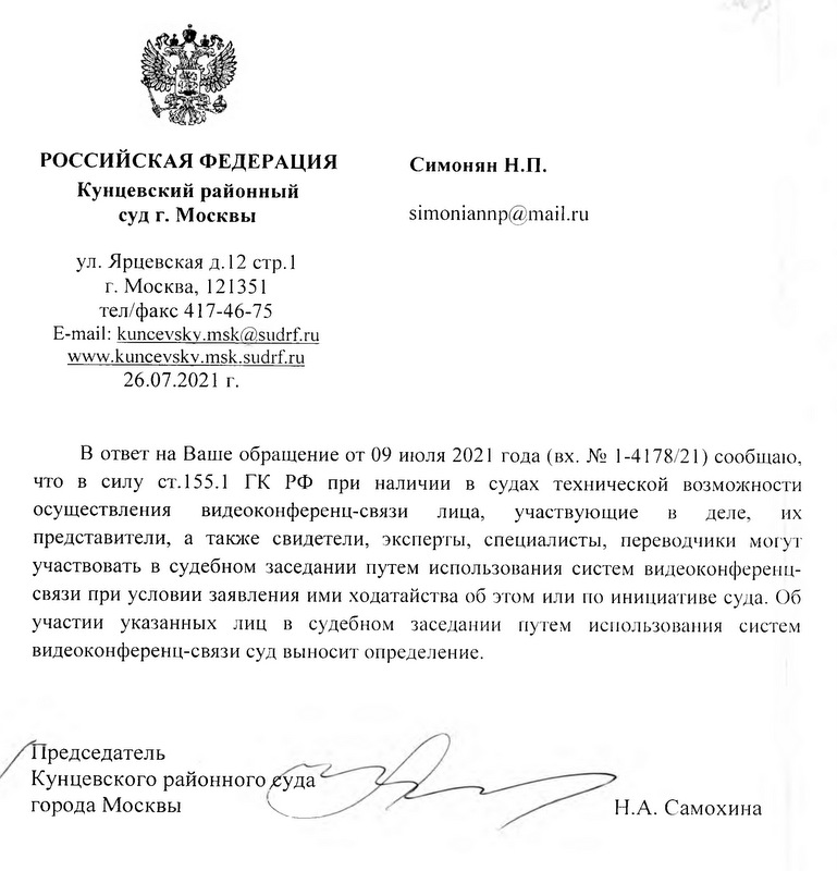 РОССИЙСКАЯ ФЕДЕРАЦИЯ Кунцевский районный суд г. Москвы ул. Ярцевская д.12 стр.1 г. Москва, 121351 тел/факс 417-46-75 E-mail: kuncevsky.msk@sudrf.ru www.kuncevsky.msk.sudrf.ru 26.07.2021 г. В ответ на Ваше обращение от 09 июля 2021 года (вх. № 1-4178/21) сообщаю, что в силу ст.155.1 ГК РФ при наличии в судах технической возможности осуществления видеоконференц-связи лица, участвующие в деле, их представители, а также свидетели, эксперты, специалисты, переводчики могут участвовать в судебном заседании путем использования систем видеоконференц-связи при условии заявления ими ходатайства об этом или по инициативе суда. Об участии указанных лиц в судебном заседании путем использования систем видеоконференц-связи суд выносит определение. Председатель Кунцевского районного суда города Москвы Н.А. Самохина