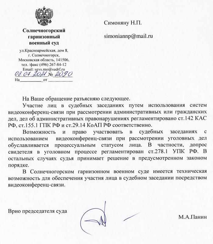 Солнечногорский гарнизонный военный суд  ул.Красноармейская, дом 8,  г. Солнечногорск, Московская область, 141506  тел./факс (496) 267-84-12  Email: sgvs.mo@sudrf.ru 08.07.2021 № 2090 На Ваше обращение разъясняю следующее. Участие лиц в судебных заседаниях путем использования систем видеоконференц-связи при рассмотрении административных или гражданских дел, дел об административных правонарушениях регламентировано ст.142 КАС РФ, ст.155.1 ГПК РФ и ст.29.14 КоАП РФ соответственно. Возможность и право участвовать в судебных заседаниях с использованием видеоконференц-связи при рассмотрении уголовных дел обуславливается процессуальным статусом лица. В частности, допрос свидетеля в уголовном процессе регламентирован ст.278.1 УПК РФ. В остальных случаях судья принимает решение в предусмотренном законом порядке. В Солнечногорском гарнизонном военном суде имеется техническая возможность для обеспечения участия лица в судебном заседании посредством видеоконференц-связи. Вр.ио председателя суда  М.А. Панин