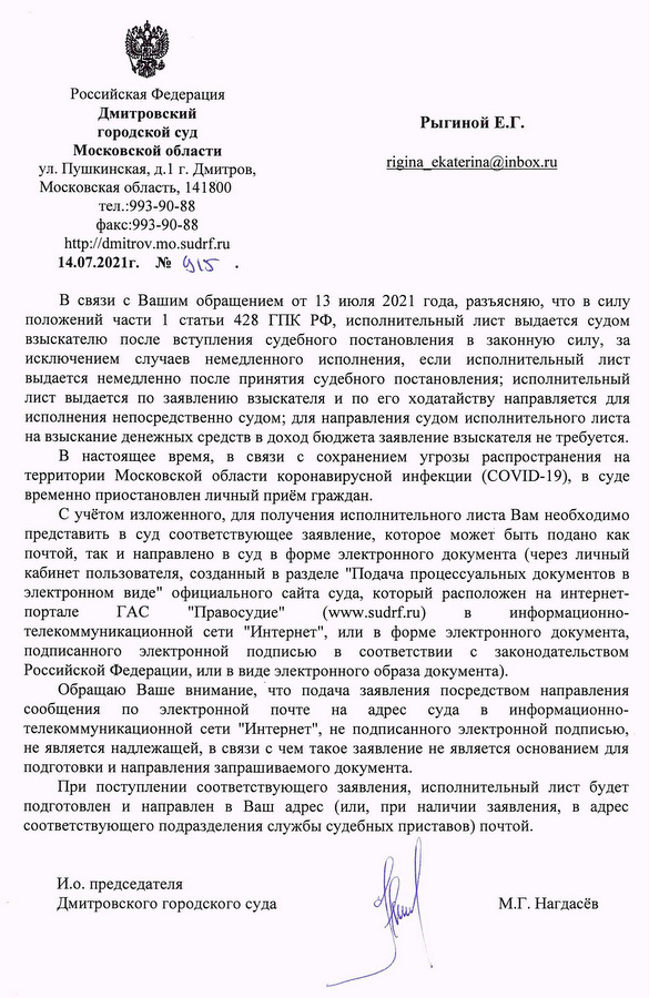 Российская Федерация Дмитровский городской суд Московской области ул. Пушкинская, д.1 г. Дмитров, Московская область, 141800 тел.:993-90-88 факс:993-90-88 http://dmitrov.mo.sudrf.ru 14.07.2021г. № 915 В связи с Вашим обращением от 13 июля 2021 года, разъясняю, что в силу положений части 1 статьи 428 ГПК РФ, исполнительный лист выдается судом взыскателю после вступления судебного постановления в законную силу, за исключением случаев немедленного исполнения, если исполнительный лист выдается немедленно после принятия судебного постановления; исполнительный лист выдается по заявлению взыскателя и по его ходатайству направляется для исполнения непосредственно судом; для направления судом исполнительного листа на взыскание денежных средств в доход бюджета заявление взыскателя не требуется. В настоящее время, в связи с сохранением угрозы распространения на территории Московской области коронавирусной инфекции (COVID-19), в суде временно приостановлен личный приём граждан. С учётом изложенного, для получения исполнительного листа Вам необходимо представить в суд соответствующее заявление, которое может быть подано как почтой, так и направлено в суд в форме электронного документа (через личный кабинет пользователя, созданный в разделе "Подача процессуальных документов в электронном виде" официального сайта суда, который расположен на интернет- портале ГАС "Правосудие" (www.sudrf.ru) в информационно- телекоммуникационной сети "Интернет", или в форме электронного документа, подписанного электронной подписью в соответствии с законодательством Российской Федерации, или в виде электронного образа документа). Обращаю Ваше внимание, что подача заявления посредством направления сообщения по электронной почте на адрес суда в информационно- телекоммуникационной сети "Интернет", не подписанного электронной подписью, не является надлежащей, в связи с чем такое заявление не является основанием для подготовки и направления запрашиваемого документа. При поступлении соответствующего заявления, исполнительный лист будет подготовлен и направлен в Ваш адрес (или, при наличии заявления, в адрес соответствующего подразделения службы судебных приставов) почтой. И.о. председателя Дмитровского городского суда М.Г. Нагдасёв