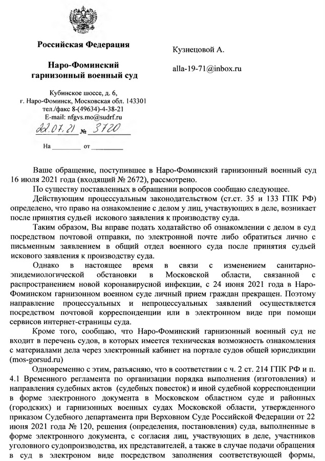 Российская Федерация Наро-Фоминский гарнизонный военный суд Кубинское шоссе, д. 6, г. Наро-Фоминск, Московская обл. 143301 тел./факс 8-(49634)-4-38-21 E-mail: nfgvs.mo@sudrf.ru 22.07.21 No 3720 Ваше обращение, поступившее в Наро-Фоминский гарнизонный военный суд 16 июля 2021 года (входящий № 2672), рассмотрено. По существу поставленных в обращении вопросов сообщаю следующее. Действующим процессуальным законодательством (ст.ст. 35 и 133 ГПК РФ) определено, что право на ознакомление с делом у лиц, участвующих в деле, возникает после принятия судьей искового заявления к производству суда. Таким образом, Вы вправе подать ходатайство об ознакомлении с делом в суд посредством почтовой отправки, по электронной почте либо обратиться лично с письменным заявлением в общий отдел военного суда после принятия судьей искового заявления к производству суда. Однако в настоящее время в связи с изменением санитарно- эпидемиологической обстановки в Московской области, связанной с распространением новой коронавирусной инфекции, с 24 июня 2021 года в Наро- Фоминском гарнизонном военном суде личный прием граждан прекращен. Поэтому направление процессуальных и непроцессуальных заявлений осуществляется посредством почтовой корреспонденции или в электронном виде при помощи сервисов интернет-страницы суда. Кроме того, сообщаю, что Наро-Фоминский гарнизонный военный суд не входит в перечень судов, в которых имеется техническая возможность ознакомления с материалами дела через электронный кабинет на портале судов общей юрисдикции (mos-gorsud.ru) Одновременно с этим, разъясняю, что в соответствии с ч. 2 ст. 214 ГПК РФ и п. 4.1 Временного регламента по организации порядка выполнения (изготовления) и направления судебных актов (судебных повесток) и иной судебной корреспонденции в форме электронного документа в Московском областном суде и районных (городских) и гарнизонных военных судах Московской области, утвержденного приказом Судебного департамента при Верховном Суде Российской Федерации от 22 июня 2021 года № 120, решения (определения, постановления) суда, выполненные в форме электронного документа, с согласия лиц, участвующих в деле, участников уголовного судопроизводства, их представителей, а также в случае подачи обращения в суд в электронном виде посредством заполнения соответствующей формы,