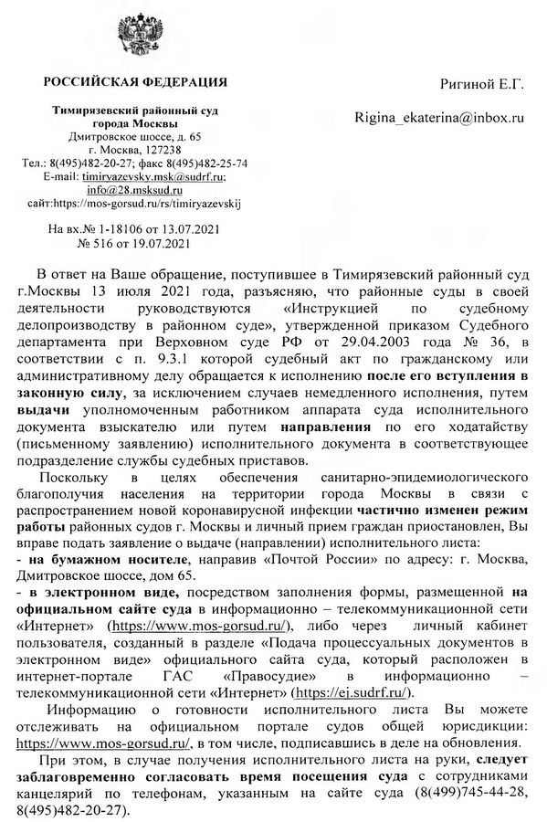 РОССИЙСКАЯ ФЕДЕРАЦИЯ Тимирязевский районный суд города Москвы Дмитровское шоссе, д. 65 г. Москва, 127238 Тел.: 8(495)482-20-27; факс 8(495)482-25-74 E-mail: timirvazevskv.msk@sudrf.ru: info@28.msksud.ru сайт: https :// mos-gorsud. ru/rs/t i m iryazevskij В ответ на Ваше обращение, поступившее в Тимирязевский районный суд г.Москвы 13 июля 2021 года, разъясняю, что районные суды в своей деятельности руководствуются «Инструкцией по судебному делопроизводству в районном суде», утвержденной приказом Судебного департамента при Верховном суде РФ от 29.04.2003 года № 36, в соответствии с п. 9.3.1 которой судебный акт по гражданскому или административному делу обращается к исполнению после его вступления в законную силу, за исключением случаев немедленного исполнения, путем выдачи уполномоченным работником аппарата суда исполнительного документа взыскателю или путем направления по его ходатайству (письменному заявлению) исполнительного документа в соответствующее подразделение службы судебных приставов. Поскольку в целях обеспечения санитарно-эпидемиологического благополучия населения на территории города Москвы в связи с распространением новой коронавирусной инфекции частично изменен режим работы районных судов г. Москвы и личный прием граждан приостановлен, Вы вправе подать заявление о выдаче (направлении) исполнительного листа: - на бумажном носителе, направив «Почтой России» по адресу: г. Москва, Дмитровское шоссе, дом 65. - в электронном виде, посредством заполнения формы, размещенной на официальном сайте суда в информационно -  телекоммуникационной сети «Интернет» (https:// www.mos-gorsud.ru/), либо через личный кабинет пользователя, созданный в разделе «Подача процессуальных документов в электронном виде» официального сайта суда, который расположен в интернет-портале ГАС «Правосудие» в информационно телекоммуникационной сети «Интернет» (https:// ei.sudrf.ru/). Информацию о готовности исполнительного листа Вы можете отслеживать на официальном портале судов общей юрисдикции: https://www. mos-gorsud.ru/, в том числе, подписавшись в деле на обновления. При этом, в случае получения исполнительного листа на руки, следует заблаговременно согласовать время посещения суда с сотрудниками канцелярий по телефонам, указанным на сайте суда (8(499)745-44-28, 8(495)482-20-27).