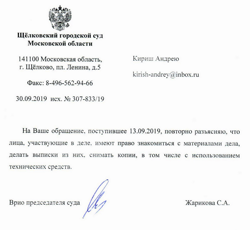 Щёлковский городской суд Московской области 141100 Московская область, г. Щёлково, пл. Ленина, д.5 Факс : 8-496-562-94-66 30.09.2019 исх. № 307-833/19 Кириш Андрею kirish-andrey@inbox. ru На Ваше обращение, поступившее 13.09.2019, повторно разъясняю , что лиuа, участвующие в деле, имеют право знакомиться с материалами дела, делать выписки из них, снимать копии, в том числе с использованием технических средств . Врио председателя суда Жарикова С.А Глазкова Анастасия Викторовна помощник судьи, 8 ( 496) 566-80-73 .