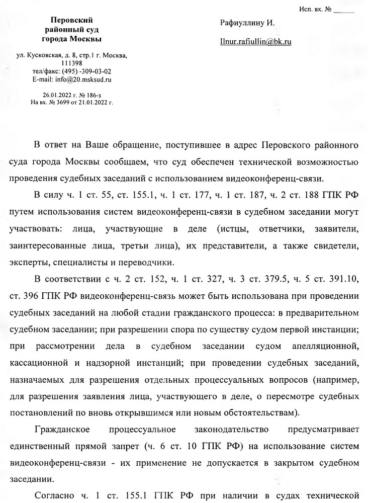 Перовский районный суд города Москвы ул. Кусковская, д. 8, стр.1 г. Москва, 111398 тел/факс: (495) -309-03-02 E-mail: info@20.msksud.ru 26.01.2022 г. № 186-3 На вх. № 3699 от 21.01.2022 г. В ответ на Ваше обращение, поступившее в адрес Перовского районного суда города Москвы сообщаем, что суд обеспечен технической возможностью проведения судебных заседаний с использованием видеоконференц-связи. В силу ч. 1 ст. 55, ст. 155.1, ч. 1 ст. 177, ч. 1 ст. 187, ч. 2 ст. 188 ГПК РФ путем использования систем видеоконференц-связи в судебном заседании могут участвовать: лица, участвующие в деле (истцы, ответчики, заявители, заинтересованные лица, третьи лица), их представители, а также свидетели, эксперты, специалисты и переводчики. В соответствии с ч. 2 ст. 152, ч. 1 ст. 327, ч. 3 ст. 379.5, ч. 5 ст. 391.10, ст. 396 ГПК РФ видеоконференц-связь может быть использована при проведении судебных заседаний на любой стадии гражданского процесса: в предварительном судебном заседании; при разрешении спора по существу судом первой инстанции; при рассмотрении дела в судебном заседании судом апелляционной, кассационной и надзорной инстанций; при проведении судебных заседаний, назначаемых для разрешения отдельных процессуальных вопросов (например, для разрешения заявления лица, участвующего в деле, о пересмотре судебных постановлений по вновь открывшимся или новым обстоятельствам). Гражданское процессуальное законодательство предусматривает единственный прямой запрет (ч. 6 ст. 10 ГПК РФ) на использование систем видеоконференц-связи - их применение не допускается в закрытом судебном заседании. Согласно ч. 1 ст. 155.1 ГПК РФ при наличии в судах технической