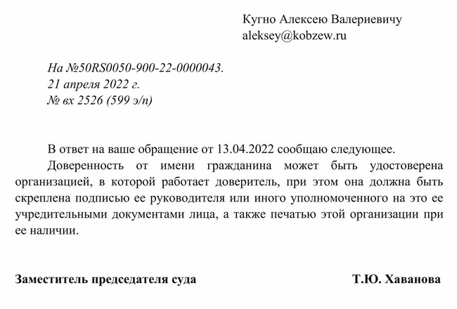 На №50RS0050-900-22-0000043. 21 апреля 2022 г. № вх 2526 (599 э/п) Кугно Алексею Валериевичу В ответ на ваше обра щение от 13.04.2022 сообщаю следующее. Доверенность от имени гражданина может быть удостоверена организацией, в которой работает доверитель, при этом она должна быть скреплена подписью ее руководителя или иного уполномоченного на это ее учредительными документами лица, а также печатью этой организации при ее наличии. Заместитель председателя суда Т.Ю. Хаванова